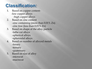 1. Based on copper content-
-low copper alloys
-high copper alloys
2. Based on zinc content
-zinc containing (more than 0.01% Zn)
-zinc free (less than 0.01% Zn)
3. Based on shape of the alloy particle
-lathe cut alloys
-spherical alloys
-spheroidal alloys
4. Based on number of alloyed metals
-binary
-ternary
-quaternary
5. Based on size of alloy
-microcut
-macrocut
 