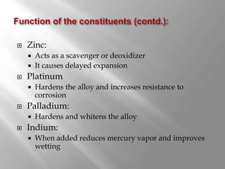  Zinc:
 Acts as a scavenger or deoxidizer
 It causes delayed expansion
 Platinum
 Hardens the alloy and increases resistance to
corrosion
 Palladium:
 Hardens and whitens the alloy
 Indium:
 When added reduces mercury vapor and improves
wetting
 