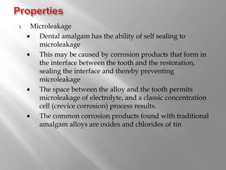1. Microleakage
 Dental amalgam has the ability of self sealing to
microleakage
 This may be caused by corrosion products that form in
the interface between the tooth and the restoration,
sealing the interface and thereby preventing
microleakage
 The space between the alloy and the tooth permits
microleakage of electrolyte, and a classic concentration
cell (crevice corrosion) process results.
 The common corrosion products found with traditional
amalgam alloys are oxides and chlorides of tin
 