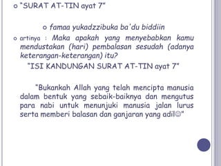  “SURAT AT-TIN ayat 7”
 famaa yukadzzibuka ba'du biddiin
 artinya : Maka apakah yang menyebabkan kamu
mendustakan (hari) pembalasan sesudah (adanya
keterangan-keterangan) itu?
“ISI KANDUNGAN SURAT AT-TIN ayat 7”
“Bukankah Allah yang telah mencipta manusia
dalam bentuk yang sebaik-baiknya dan mengutus
para nabi untuk menunjuki manusia jalan lurus
serta memberi balasan dan ganjaran yang adil”
 