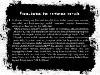Persaudaraan dan persamaan manusia
 Salah satu tauhid yang di da’wah kan oleh Islam adalah persaudaraan manusia,
dan salah satu konsekuensinya adalah persamaan manusia. Persaudaraan
dibangun berdasarkan atas dua hal berikut :
Bahwa manusia semuanya dengan tututan da’wah tauhid, adalah hamba bagi
Allah SWT, yang telah menciptakan mereka lalu menyempurnakan penciptaan
mereka, maka mereka adalah sama dalam kedudukan sebagai hamba Allah.
Mereka semua adalah anak-anak dari satu ayah meskipun berbeda-beda
warna kulit, berjauhan tanah air, beragama bahasa dan berpautan kelas social
mereka. Mereka semua adalah sama dalam kedudukan sebagai anak Adam.
 Berikut khutbah Nabi Muhammad SAW kepada umat Islam dalam Haji Wada’ :
“ Wahai umat manusia, sesungguhnya Tuhan kamu adalah satu, dan
sesungguhnya bapak kamu adalah satu. Setiap kamu adalah anak Adam, dan
anak Adam itu berasal dari tanah. Tidak ada keutamaan bagi orang Arab atas
orang ‘Ajam (non Arab), dan bagi orang berkulit putih atas orang berkulit hitam
kecuali dengan takwa. “ (H.R. Ahmad)
 