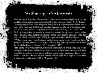 Keadilan bagi seluruh manusia
 Salah satu yang diserukan Islam untuk kebaikan umat manusia adalah menegakkan
keadilan antara sesama umat manusia untuk semua manusia. Allah SWT berfirman
“ Sesungguhnya Kami telah mengutus Rasul-Rasul Kami dengan membawa bukti-
bukti yang nyata dan telah Kami turunkan bersama mereka Al-Kitab dan neraca
(keadilan) supaya manusia dapat melaksanakan keadilan. “ (Q.S. Al-Hadid : 25)
 Allah memerintahkan untuk tidak menghalangi mereka dari perasaan cinta terhadap
orang dekatnya atau kebencian terhadap orang jauh, karena perasaan cinta dan
benci itu adalah keadilan karena Allah. Sebagai mana Allah SWT berfirman :
“ Wahai orang-orang yang beriman, jadilah kamu orang-orang yang benar-benar
penegak keadilan, menjadi saksi bagi Allah biar pun terhadap dirimu sendiri atau
ibu bapak dan kaum kerabatmu. “ (Q.S. An-Nisa’ : 135)
“ Hai orang-orang yang beriman, hendaklah kamu menjadi orang-orang yag selalu
menegakkan keadilan (kebenaran) karena Allah, menjadi saksi dengan adil. Dan
janganlah sekali-kali kebencianmu terhadap suatu kaum, mendorong kamu untuk
berlaku tidak adil. Berlaku adillah, karena adil itu lebih dekat kepada takwa. Dan
bertakwalah kepada Allah. “ (Q.S. Al-Maidah : 8)
 