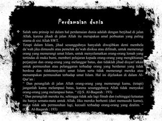 Perdamaian dunia
 Salah satu prinsip ini dalam hal perdamaian dunia adalah dengan berjihad di jalan
Allah, karena jihadi di jalan Allah itu merupakan amal perbuatan yang paling
utama di sisi Allah SWT.
 Tetapi dalam Islam, jihad sesungguhnya hanyalah diwajibkan demi membela
da’wah jika dimusuhi atau pemeluk da’wah disiksa atau difitnah, untuk memerangi
orang yang memerangi umat Islam, untuk menyelamatkan orang-orang lemah yang
tertindas di muka bumi, memberi pelajaran kepada orang-orang yang mengkhianati
perjanjian dan orang-orang yang melanggar batas, dan tidaklah jihad disyari’atkan
untuk permusuhan atau pelanggaran terhadap orang yang berdamai yang tidak
berdosa dan tidakmenyakiti umat Islam serta tidak memerangi mereka atau
menampakan permusuhan terhadap umat Islam. Hal ini dijelaskan di dalam Al-
Qur’an :
“ Dan perangilah di jalan Allah orang-orang yang memerangi kamu, (tetapi)
janganlah kamu melampaui batas, karena sesungguhnya Allah tidak menyukai
orang-orang yang melampaui batas. “ (Q.S. Al-Baqarah : 193)
“ Dan perangilah mereka itu, sehingga tidak ada lagi fitnah dan (sehingga) ketaatan
itu hanya semata-mata untuk Allah. Jika mereka berhenti (dari memusuhi kamu),
maka tidak ada permusuhan lagi, kecuali terhadap orang-orang yang dzalim. “
(Q.S. Al-Baqarah : 193)
 