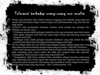 Toleransi terhadap orang-orang non muslim
 Prinsip yang diserukan disini adalah toleransi (tenggang rasa) terhadap orang-orang non
muslim dan berinteraksi dengan mereka dengan jiwa perikemanusiaan yang universal dan
tidak fanatik.
 Al-Qur’an telah membedakan hubungan interaksi sosial menjadi dua golongan dari
kalangan non muslim, yaitu :
Golongan pertama adalah golongan muharibin yaitu yang memerangi umat Islam karena
factor agama, mengusir umat Islam dari negeri-negeri mereka, dan menolong orang yang
mengusir umat Islam.
Golongan kedua adalah golongan musalim (berdamai) yang tidak terlibat dan tidak
memiliki andil dalam bentuk berbagai permusuhan dengan umat Islam.
 Hal itu terdapat dalam dua ayat berikut yang dianggap sebagai undang-undang dasar yang
baku dalam penentuan hubungan dengan orang-orang non muslim. Allah SWT berfirman :
“ Allah tiada melarang kamu untuk berbuat baik dan berlaku adil terhadap orang-orang yang
tiada memerangi kamu karena agama dan tidak pula mengusir kmu dari negerimu.
Sesungguhnya Allah menyukai orang-orang yang berlaku adil. “
“ Sesungguhnya Allah hanya melarang kamu menjadikan sebagai kawanmu orang-orang
yang memerangi kamu karena agama dan mengusir kamu dari negerimu serta membantu
(orang lain) untuk mengusirmu. Dan barang siapa menjadikan mereka sebagai kawan, maka
mereka itulah orang-orang yang dzalim. “ (Q.S. Al-Mumtahanah : 8-9)
 
