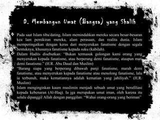 D. Membangun Umat (Bangsa) yang Shalih
 Pada saat Islam tiba/dating, Islam memindahkan mereka secara besar-besaran
kea lam pemikiran mereka, alam perasaan, dan realita dunia. Islam
memperingatkan dengan keras dari menyerukan fanatisme dengan segala
bentuknya, khusunya fanatisme kepada suku (kabilah).
 Dalam Hadits disebutkan: “Bukan termasuk golongan kami orang yang
menyerukan kepada fanatisme, atau berperang demi fanatisme, ataupun mati
demi fanatisme.” (H.R. Abu Daud dan Muslim)
 “Barang siapa yang berperang dibawah panji fanatisme, marah demi
fanatisme, atau menyerukan kepada fanatisme atau menolong fanatisme, lalu
ia terbunuh, maka kematiannya adalah kematian yang jahiliyah.” (H.R.
Muslim)
 Islam menginginkan kaum muslimin menjadi sebuah umat yang berafiliasi
kepada kebenaran (Al-Haq). Ia jga merupakan umat iman, oleh karena itu
selalu dipanggil Allah dengan panggilan: “Wahai orang-orang yang beriman”
 