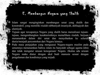 E. Membangun Negara yang Shalih
 Islam sangat menginginkan membangun umat yang shalih dan
konstruktif, yang memiliki risalah rabbaniyah insaniyah, akhlaqiyah dan
alamiyah.
 Tujuan agar tercapainya Negara yang shalih harus merealisasi tujuan-
tujuan, mengembangkan karakteristiknya memelihara risalah, berjuan
menanamkan dalam diri umat dan menyebarkan ke seluruh
dunia/menjadi percontohan dari Negara lainnya.
 Pada masa penjajahan yang menguasai Negara-negara muslim pada
umumnya menanamkan bahwa islam itu hanyalah sebegai agama (din)
dan tidak mengatur urusan kenegaraan/ Negara. Jikalau ada urusan
Negara maka diatur dengan akal budi manusia sesuai dengan
pengalaman dan kondisinya yang terjadi.
 