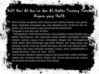 Dalil Dari Al-Qur’an dan Al-Hadits Tentang Sistem
Negara yang Shalih
 Hal ini bukan merupakan hasil rekayasa dari sebuah komnitas atau gerkan
islam, melainkan merupakan apa yang dikatakan oleh Al-Qur’an dan Al-
Hadits, tabi’at da’wahnya yang menyeluruh (komprehensif).
 Penggalan 2 ayat dari surat An-Nisa :
“Sesungguhnya Allah Menuruh Kamu menyampaikan amanat kepada yang
berhak menerimanya, dan (menyuruh kamu) apabila menetapkan hokum
diantara manusia supaya kamu menetapkan dengan adil. Sesungguhnya
Allah adalah Maha Mendengar lagi Maha Melihat. Hai orang-orang yang
beriman, taatilah Allah dan taatilah Rasulnya, dan ulil amri diantara kamu.
Kemudian jika kamu berlainan pendapat sesuatu, maka kembalikanlah ia
kepada Rasulnya.” (Q.S. An- Nisa : 58-59)
 Ayat pertama ditijukan kepada penguasa dan pemerintah: untuk memlihara
amanat dan menelaah hokum dengan adil, karena penyia-nyiaan amanat
dan keadilan merupakan ancaman suatu bangsa.
 