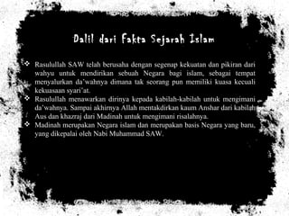 Dalil dari Fakta Sejarah Islam
 Rasulullah SAW telah berusaha dengan segenap kekuatan dan pikiran dari
wahyu untuk mendirikan sebuah Negara bagi islam, sebagai tempat
menyalurkan da’wahnya dimana tak seorang pun memiliki kuasa kecuali
kekuasaan syari’at.
 Rasulullah menawarkan dirinya kepada kabilah-kabilah untuk mengimani
da’wahnya. Sampai akhirnya Allah mentakdirkan kaum Anshar dari kabilah
Aus dan khazraj dari Madinah untuk mengimani risalahnya.
 Madinah merupakan Negara islam dan merupakan basis Negara yang baru,
yang dikepalai oleh Nabi Muhammad SAW.
 