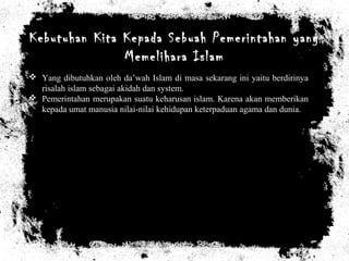 Kebutuhan Kita Kepada Sebuah Pemerintahan yang
Memelihara Islam
 Yang dibutuhkan oleh da’wah Islam di masa sekarang ini yaitu berdirinya
risalah islam sebagai akidah dan system.
 Pemerintahan merupakan suatu keharusan islam. Karena akan memberikan
kepada umat manusia nilai-nilai kehidupan keterpaduan agama dan dunia.
 