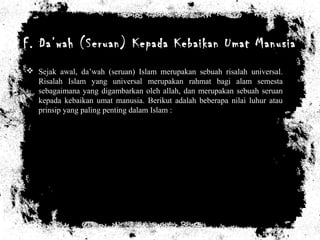 F. Da’wah (Seruan) Kepada Kebaikan Umat Manusia
 Sejak awal, da’wah (seruan) Islam merupakan sebuah risalah universal.
Risalah Islam yang universal merupakan rahmat bagi alam semesta
sebagaimana yang digambarkan oleh allah, dan merupakan sebuah seruan
kepada kebaikan umat manusia. Berikut adalah beberapa nilai luhur atau
prinsip yang paling penting dalam Islam :
 