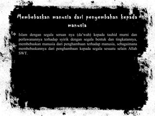 Membebaskan manusia dari penyembahan kepada
manusia
 Islam dengan segala seruan nya (da’wah) kepada tauhid murni dan
perlawanannya terhadap syirik dengan segala bentuk dan tingkatannya,
membebaskan manusia dari penghambaan terhadap manusia, sebagaimana
membebaskannya dari penghambaan kepada segala sesuatu selain Allah
SWT.
 