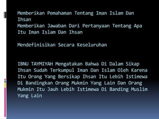 Memberikan Pemahaman Tentang Iman Islam Dan
Ihsan
Memberikan Jawaban Dari Pertanyaan Tentang Apa
Itu Iman Islam Dan Ihsan
Mendefinisikan Secara Keseluruhan
IBNU TAYMIYAH Mengatakan Bahwa Di Dalam Sikap
Ihsan Sudah Terkumpul Iman Dan Islam Oleh Karena
Itu Orang Yang Bersikap Ihsan Itu Lebih Istimewa
Di Bandingkan Orang Mukmin Yang Lain Dan Orang
Mukmin Itu Jauh Lebih Istimewa Di Banding Muslim
Yang Lain
 