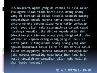 SESUNGGUHNYA agama yang di ridhai di sisi allah
itu agama islam tiada berselisih orang orang
yang di berikan al kitab kecuali sesudah datang
pengetahuan kepada mereka karna kedengkian di
antara mereka barang siapa yang kafir terhadap
ayat ayat allah maka sesungguhnya sangat cepat
hisabnya kemudia jika diriku kepada allah dan
(demikian puala)orang orang yang mengikutiku dan
katakanlah kepada orang orang yang di beri al
kitab (ahli kitab)kepada orang orang yang ummi
apakah kamu(mau) masuk islam ??Jika mereka masuk
islam sesungguhnya mereka mandapat petunjuk dan
jika mereka berpaling maka kewajiban kamu hai
rosul hanyalah menyampaikan allah maha melihat
akan hamba hambanya
QS ALI IMRAN(3) 19-20
 