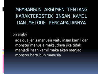 MEMBANGUN ARGUMEN TENTANG
KARAKTERISTIK INSAN KAMIL
DAN METODE PENCAPAIANNYA
Ibn araby
ada dua jenis manusia yaitu insan kamil dan
monster manusia.maksudnya jika tidak
menjadi insan kamil maka akan menjadi
monster bertubuh manusia
 