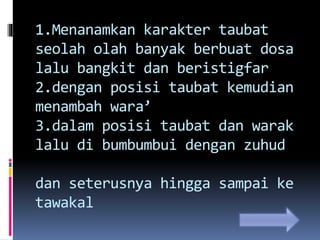 1.Menanamkan karakter taubat
seolah olah banyak berbuat dosa
lalu bangkit dan beristigfar
2.dengan posisi taubat kemudian
menambah wara’
3.dalam posisi taubat dan warak
lalu di bumbumbui dengan zuhud
dan seterusnya hingga sampai ke
tawakal
 