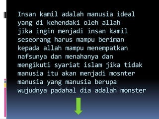 Insan kamil adalah manusia ideal
yang di kehendaki oleh allah
jika ingin menjadi insan kamil
seseorang harus mampu beriman
kepada allah mampu menempatkan
nafsunya dan menahanya dan
mengikuti syariat islam jika tidak
manusia itu akan menjadi mosnter
manusia yang manusia berupa
wujudnya padahal dia adalah monster
 