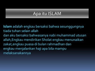 Apa itu ISLAM
Islam adalah engkau bersaksi bahwa sesunggungnya
tiada tuhan selain allah
dan aku bersaksi bahwasanya nabi muhammad utusan
allah,Engkau mendirikan Sholat engkau menunaikan
zakat,engkau puasa di bulan rahmadhan dan
engkau menjalankan haji apa bila mampu
melaksanakannya
 