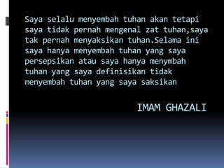 Saya selalu menyembah tuhan akan tetapi
saya tidak pernah mengenal zat tuhan,saya
tak pernah menyaksikan tuhan.Selama ini
saya hanya menyembah tuhan yang saya
persepsikan atau saya hanya menymbah
tuhan yang saya definisikan tidak
menyembah tuhan yang saya saksikan
IMAM GHAZALI
 