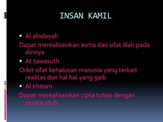 INSAN KAMIL
 Al abidayah
Dapat merealisasikan asma dan sifat illah pada
dirinya
 At tawasuth
Orbit sifat kehalusan manusia yang terkait
realitas dan hal hal yang gaib
 Al khitam
Dapat merealisasikan cipta tuhan dengan
secara utuh
 
