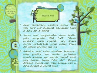 1. Rasul membimbing umatnya menuju jalan
yang benar agar mendapat kebahagiaan hidup
di dunia dan di akhirat
2. Semua rasul menyampaikan ajaran tauhid,
yakni mengesakan Allah SWT. Adapun
peraturan agama (syariat) yang dibawa
mereka berbeda-beda sesuai dengan situasi
dan kondisi umatnya saat itu
3. Kehadiran rasul untuk membawa kebenaran,
kabar gembira, dan memberi peringatan
kepada umatnya agar mereka menjadi umat
yang beriman kepada Allah SWT. Dengan
demikian, mereka akan hidup bahagia, baik di
dunia maupun di akhirat kelak
Tugas Rasul
 