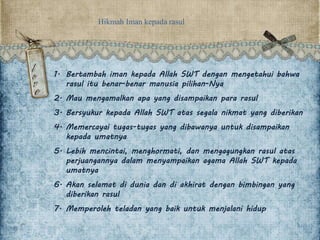 Hikmah Iman kepada rasul
1. Bertambah iman kepada Allah SWT dengan mengetahui bahwa
rasul itu benar-benar manusia pilihan-Nya
2. Mau mengamalkan apa yang disampaikan para rasul
3. Bersyukur kepada Allah SWT atas segala nikmat yang diberikan
4. Memercayai tugas-tugas yang dibawanya untuk disampaikan
kepada umatnya
5. Lebih mencintai, menghormati, dan mengagungkan rasul atas
perjuangannya dalam menyampaikan agama Allah SWT kepada
umatnya
6. Akan selamat di dunia dan di akhirat dengan bimbingan yang
diberikan rasul
7. Memperoleh teladan yang baik untuk menjalani hidup
 