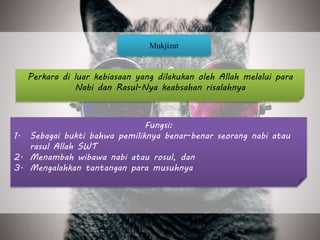 Perkara di luar kebiasaan yang dilakukan oleh Allah melalui para
Nabi dan Rasul-Nya keabsahan risalahnya
Mukjizat
Fungsi:
1. Sebagai bukti bahwa pemiliknya benar-benar seorang nabi atau
rasul Allah SWT
2. Menambah wibawa nabi atau rosul, dan
3. Mengalahkan tantangan para musuhnya
 