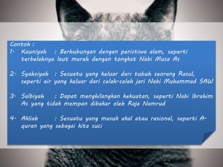 Contoh :
1. Kauniyah : Berhubungan dengan peristiwa alam, seperti
terbelahnya laut merah dengan tongkat Nabi Musa As
2. Syahsiyah : Sesuatu yang keluar dari tubuh seorang Rasul,
seperti air yang keluar dari celah-celah jari Nabi Muhammad SAW
3. Salbiyah : Dapat menghilangkan kekuatan, seperti Nabi Ibrahim
As yang tidak mempan dibakar oleh Raja Namrud
4. Akliah : Sesuatu yang masuk akal atau rasional, seperti A-
quran yang sebagai kita suci
 