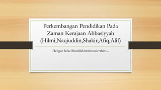 Perkembangan Pendidikan Pada
Zaman Kerajaan Abbasiyyah
(Hilmi,Naqiuddin,Shakir,Afiq,Alif)
Dengan lafaz Bismillahirrahmanirrahim...

 