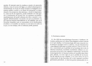 micidio. El intervalo entre la condena a muerte y la ejecuci6n
delimita, como el recinto del lage1~ un umbral extratemporal y
extraterritorial, en el que el cuerpo humano es desligado de su
estatuto polltico normal y, en estado de excepci6n, es aban-
donado a las peripecias mas extremas, y donde el experimen-
to, como un rito de expiaci6n, puede restituirle a la vida (gra-
cia o condoriaci6n de la pena son -es oportuno recordarlo-
manifestaciones del poder soberano de vida o muerte) o con-
signarle definitivamente a la muerte a la que ya pertenece. Lo
que aqui nos interesa especialmente es, sin embargo, que en el
horizonte biopolltico que es caracteristico de la modernidad,
el medico y el cientifico se mueven en esa tierra de nadie en
la que, en otro tiempo, s6lo el soberano podia penetrar.
6. POLITIZAR LA MUERTE
6.1. En 1959 dos neurofisi6logos franceses, P. Mollaret y M.
Goulon, publicaron en la Revue Neurologique un breve estudio
en el que afiadian a la fenomenologfa del coma conocicla has-
ta. entonces una figura nueva y extrema, a la que denominaban
coma depasse (ultracoma se podria traducir). ]unto al coma cla-
sico, caracterizado por la perdida de las funciones de la vida de
relaci6n (conciencia, movilidad, sensibilidad, reflejos) y la con-
servaci6n de las de la vida vegetativa (respiraci6n, circulaci6n,
termorregulaci6n), la literatura medica de aquellos afios distin-
guia, ademas, un coma vigil, en que la perdida de las funcio-
nes de relaci6n no era completa, y un csnna carus, en que la
conservaci6n de las funciones de la vida vegetativa queclaba
gravemente perturbada. "A estos tres grados tradicionales de co-
203
 