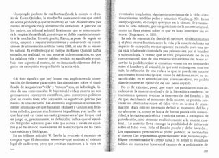 Un ejemplo perfecta de esa fluctuaci6n de la mue1te es el ca-
so de Karen Quinlan, la mucQ.acha norteamericana que entr6
en coma profundo y que se mantuvo en vida durante afios por
medio de respiraci6n y alimentaci6n artificiales. A petici6n de
los padres, un tribunal admiti6 finalmente que se interrumpie-
ra la respiraci6n artificial, puesto que se debia considerar muer-
ta a la muchacha. En este punto, Karen, a pesar de seguir en
coma, empez6 a respirar naturalmente y «sobrevivi6,, en condi-
ciones de alimentaci6n aitificial hasta 1985, el afio de su umuer-
te" natural. Es evidente que el cuerpo de Karen Quinlan habfa
entrado, en realidad, en una zona de indeterminaci6n, en que
las palabras vida y mue1te habfan perdido su significado y que,
bajo este aspecto al menos, no es demasiado diferente del es-
pacio de excepci6n en que habita la nuda vida.
6.4. Esto significa que hoy (como esta implicito en la obser-
vaci6n de Medawar para quien "las discusiones sobre el signi-
ficado de las palabras "vida" y "mue1te" son, en la biologfa, in-
dice de una conversaci6n de bajo nivel,,) vida y muerte no son
propiamente conceptos cientfficos, sino conceptos politicos
que, en cuanto tales, solo adquieren un significado preciso por
medio de una decision. Las ..fronteras angustiosas e incesante-
mente ampliadas" de que hablaban Mollaret y Goulon. son fron-
teras m6viles, porque son fronteras biopoliticas, y el hecho de
que hoy este en curso un vasto proceso en el que lo que esta
en juego es, precisamente, su definici6n, indica que el ejerci-
cio del poder soberano pasa masque nunca a traves de aque-
llas y se ha situado nuevamente en la encrucijada de las cien-
cias medicas y biol6gicas.
En un brillante articulo, W. Gaylin ha evocado el espectro de
cuerpos -que el denomina neomorts- que tendrfan el estatuto
legal de cadaveres, pero que podrian mantener, a la vista de
·eventuales trasplantes, algunas caracteristicas de la vida: "Esta-
rfan calientes, tendrfan pulso y orinarfan,, (Gaylin, p. 30). En un
campo opuesto, el cuerpo que yace en la camara de reanima-
ci6n ha sido definido, por un particlario de la muerte cerebral,
como un faux vivant, sobre el que es licito intervenir sin re-
servas (Dagognet, p. 189).
La sala de reanimaci6n donde el neomo11, el ultracomatoso
y el faux vivant fluct(1an entre la vida y la muerte deli111ita un
espacio de excepci6n en que aparece en estado puro una nu-
da vida totalmente controlada por primera vez por el hombre
y su tecnologfa. Y puesto que se trata, propiamente, no de un
cuerpo natural, sino de una encarnaci6n extrema del born.a sa-
cer (se ha podido definir al comatoso "como un ser intermeclio
entre el hombre y el animal.,), lo que est,1 en juego es, una vez
mas, la definici6n de una vicla a la que se puede dar muerte
sin cometer homicidio (y que, como la clel homo sace1~ es "in-
sacrificable", en el sentido de que, como es obvio, no podrfa
darsele mue1te en ejecuci6n de una pena capital).
No es de extrafiar, pues, que entre los partidarios mas de-
cididos de la muerte cerebral y de la biopolitica moderna, se
encuentren quienes invocan la intervenci6n del Estado; a fin
de que, decidiendo el momenta de la muerte, se permita pro-
ceder sin obstaculos sobre el ..falso vivo,, en la sala de reani-
maci6n. «Para esto es necesario definir el momenta de! fin v
no aferrarse ya, como se hada de forma pasiva con anteri~­
ridad, a la rigidez caclaverica y toclavfa menos a los signos de
putrefacci6n, sino atenerse exclusivamente a la muerte cere-
bral. .. Lo anterior lleva consigo la posibilidad de intervenir
sobre el falso vivo. Solo el Estado puede y debe hacerlo ...
Los organismos pertenecen al poder p(1blico: se nacionaliza
el cuerpo (les organismes appartiennent a la puissance pu-
blique: on nationalise le co1ps),, (ibid.). Ni Reiter ni Versclrner
habian ido nunca tan lejos en el camino de la politizaci6n de
209
 