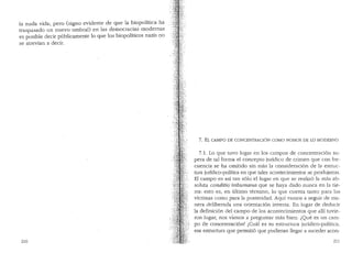 la nuda vida; pero (signo evidente de que la biopolitica ha
traspasado un nuevo·umbral) en las democracias modernas
es posible decir p(1blicamente lo que los biopoliticos nazis no
se atrevian a decir.
210
7. EL CAMPO DE CONCENTRACION COMO NOMOS DE LO MODERNO
7.1. Lo que tuvo lugar en los campos de concentraci6n su-
pera de tal forma el concepto jrnidico de crimen que con fre-
cuencia se ha omitido sin mas la consideraci6n de la estruc-
tura juridico-polltica en que tales acontecimientos se produjeron.
El campo es asf tan solo el lugar en que se realiz6 la mas ab-
soluta conditio·inhu1nana que se haya dado nunca en la tie-
rra: esto es, en ultimo termino, lo que cuenta tanto para las
vktimas como para la posteridad. Aqui vamos a seguir de ma-
nera deliberada una orientaci6n inversa. En lugar de deducir
la definici6n del campo de los acontecimientos que alli tuvie-
ron lugar, nos vamos a preguntar mas bien: lQue es un carn-
po de concentraci6n? ,,:Cual es su estructura juridico-politica,
esa estructura que permiti6 que pudieran llegar a suceder aeon-
211
 