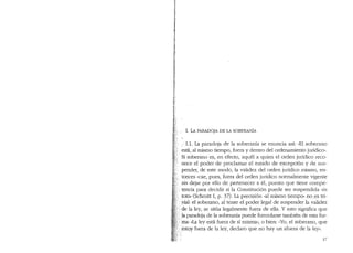 , I. LA PARADOJA DE LA SOBERANIA
;· I.1. La paradoja de la soberanfa se enuncia asi: "El soberano
esta, al mismo tiempo, fuera y dentro del ordenamiento juridico".
Si soberano es, en efecto, aquel a quien el orden jur1dico reco-
noce el poder de proclamar el e::stado de excepci6n y de sus-
pender, de este moclo, la valiclez del orclen juridico mismo, en-
tonces "cae, pues, fuera del orden juridico normalmente vigente
' sin dejar por ello de pe1tenecer a el, puesto que tiene cornpe-
.. tencia para decidir si la Constituci6n puede ser suspendida "in
toto.. (Schmitt I, p. 37). La precision "al misrno tiernpo" no ,es tri-
.·;vial: el soberano, al tener el poder legal de suspender la validez
·. de la ley, se sitL1a legalmente fuera de ella. Y esto significa que
)a paradoja de la soberanfa puede formularse tambien de esta for-
··. 'ma: «La ley esta fuera de si rnisma,,, 0 bien: uYo, el Soberano, que
.:estoy fuera de la ley, declaro que no hay un afuera de la ley·"
27
 