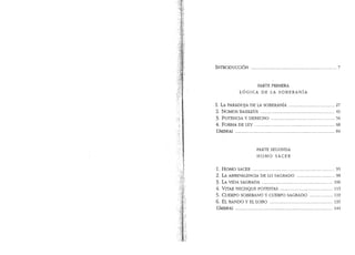 lNTRODUCCION ........................................................................... 7
PARTE PRIMERA.
LOGICA DE LA SOBERANIA
I. LA PARADOJA DE LA SOBERANIA ........................................ 27
2. NOMOS BASILEUS ................................................................. 45
3. POTENCIA Y DERECHO ........................................................ 56
4. FORMA DE LEY ...................................................................... 68
UMBRAL ....................................................................................... 84
PARTE SEGUNDA
HOMO SACER
1. HOMO SACER ........................................................................ 93
2. LA AMBIVALENCIA DE LO SAGRADO ................................. 98
3. LA VIDA SAGRADA .............................................................. 106
4. VITAE NECISQUE POTESTAS .............................................. 113
5. CUERPO SOBERANO Y CUERPO SAGRADO .................... 119
6. EL BANDO Y EL LOBO ....................................................... 135
UMBRAL ..................................................................................... 144
 