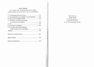 PARTE TERCERA
EL CAMPO DE CONCENTRACION COMO
PARADIGMA BIOPOLITICO DE LO MODERNO
1. LA POLITIZACION DE LA VIDA ......................................... 151
2. Los DERECHOS DEL HOMBRE y LA BIOPOLITICA ········ 160
3. VIDA QUE NO MERECE VIVIR ........................................... 172
4. «POLITICA, ES DECIR DAR FORMA
A LA VIDA DE UN PUEBLO" ............................................. 182
5. VP ......................................................................................... 195
6. POLITIZAR LA MUERTE ....................................................... 203
7. EL CAMPO DE CONCENTRACION
COMO NOMOS DE LO MODERNO ................................. 211
UMBRAL ····················································································· 230
NOTAS A LA TRADUCCION ...................................................... 241
BIBLIOGRAFIA .......................................................................... 253
INDICE ONOMASTICO ............................................................. 263
.·.·.· f
Esta edici6n de
HOMOSACER
de Giorgio Agamben,
se termin6 de imprimir
el clia 28 de septiembre de 2006
 