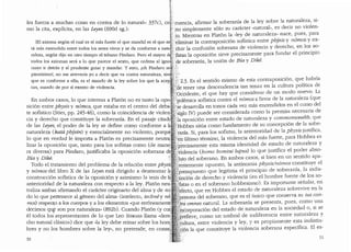 r
Jes fuerza a mu;has cosas en contra de lo natural·o 337c), cJ./cuencia, afirmar la_ soberanl~de la ley sobre la naturaleza, si-
mo la c1ta, exphc1ta, en las Leyes (690d sg.): ,~;<no simplemente solo su caracter "natural", es decn no v1olen-
,~ ,to. Mientras en Platon la "ley de naturaleza,, nace, pues, para
[El axioma segi'.in el cual es el mas fuerte el que mandal es el que es,~;'.:eliminar la contraposicion sofistica entre pbysis Y n6nios Y ex-
ta mas extendido entre todos las seres vivas y se da conforrne a natu~: duir la confusion soberana de violencia y derecho, en lo.s so-
raleza, seg(m dijo en otro tiernpo el tebano Pindaro. Pero el mayor d({'Jistas la oposicion sirve precisamente para fundar el principio
·todos las axiomas sera a lo que parece el sexto, que ordena al igno:g;;:'de soberania, la union de Bia y Dike.
rante ir detras y al prudente guiar y mandar. Y .esto, joh Pindaro sa:";};}
pientisimo!, no me atreveria yo a decir que va contra naturaleza, sino'.l;f;::,,
que es conforme a ella; es el mando de la ley sabre las que la acep;li'.}, 2.3. Es el sentido mismo de esta contraposici6n, que habria
tan, mando de par si exento de violencia. :!J'Ptie tener una descendencia tan tenaz en la cultura politica de
· ''. ,~~i'oc:ddente, el que hay que considerar de un modo nuevo. La
En ambos casos, lo que interesa a Plat6n no es tanto la opoc :~::"(poleffiica sofistica contra el n6mos a favor de la naturaleza (que
sici6n entre physis y n6mos, que estaba en el centro del deba~~1{~se desarrolla en tonos cada vez mas encendidos en el curso del
te sofistico (Stier, pp. 245-46), como la coincidencia de violen' c~'~$iglo N) puede ser considerada como la premisa necesaria de
cia y derecho que constituye la soberania. En el pasaje citad '::1a oposici6n entre estado de naturaleza y com1nonwealtb, que
de las Leyes, el poder de la ley se define como conforme a 1. Hobbes situa como fundamento de su concepci6n de la sobe-
naturaleza (kata phjjsin) y esencialmente no ~iolento, porqu iracla. Si, para los sofistas, la anterioridacl de la physis justifica,
lo que en verdad le importa a Plat6n es precisamente neutra,1 ?eri ultimo termino, la violencia del mas fuerte, para Hobbes es
lizar la oposici6n que, tanto para los sofistas como (de mane: ;·:p'recisamente esta misma identiclad de estado de naturaleza Y
ra diversa) para Pindaro, justificaba la oposici6n soberana d · Violencia (honio bomini lupus) lo que justifica el pocler abso-
Bia y Dike. . .. :luto del soberano. En ambos casos, si bien en un sentido apa-
Todo el tratamiento del problema de la relaci6n entre physis '.~entemente opuesto, la antinomia pbysis/n6mos constituye el
y n6mos del libro X de las Leyes esta dirigido a desmontar l~ '.presupuesto que legitima el principio de soberania, la inclis-
construcci6n sofistica de la oposicion y asimismo la tesis de fa tinci6n de derecho y violencia (en el hombre fuerte de los so-
anterioridad de la naturaleza con respecto a la ley. Plat6n neu; fistas 0 en el soberano hobbesiano} Es importante senalar, en
traliza ambas afirmando el caracter originario del alma y de ..to= 'fecto, que en Hobbes el estado de naturaleza sobrevive en la
do lo que pertenece al genero del alma" (intelecto, techne y no' : ersona del soberano, que es el l:mico que conserva su ius con-
mos) respeoKo a los cuerpos ya los elementos •que en-6neament~ t~a omnes natural. La soberanfa se presenta, pues, como una
decimos qt~ son por naturaleza.. (892b). Cuando Platon (y co: ' eorporaci6n del estado de naturaleza en la sociedad o, si se
el todos los representantes de lo que Leo Strauss llama "dere. p~efiere, como un umbral de indiferencia entre naturaleza Y
cho natural clasico..) dice que ..ia ley debe reinar sobre los horn C:Ultura, entre violencia y ley, y es propiamente esta indistin-
bres y no los hombres sobre la ley.., no pretende, · 2~{m la que constituye la violencia soberana espedfica. El es-
50 51
 