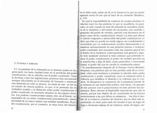 3. POTENCIA Y DERECHO
3.1. La paradoja de la soberanfa nose muestra quizas en nin
guna parte con tanta claridad como en el problema del pode'
constituyente y de su relaci6n con el. poder constituido. Tantd'
la doctrina como las legislaciones positivas ban encontrado.:
siempre dificultades en el momento de formular y mantener
esta distinci6n en todo su alcance. "La raz6n de esto -se lee en;.'
un tratado de ciencia polltica- es que, si se pretende dar sti;
verdadero sentido a la distinci6n entre poder constituyente •-
poder constituido, es necesario situarlos en dos planos diver--:
sos. Los poderes constituyentes existen solo en el Estado: in~}
separables de un orden constitucional preestablecido, tienen
necesidad de un marco estatal cuya realidad manifiestan. El po~-:
der constituyente, por el contrario, se situa fuera del Estado(
56
no le debe nada, existe sin el, es la fuente en la que no puede
agotarse nunca el uso que se hace de su corriente" (Burdeau,
p. 173).
-· De aqui la imposibilidad de construir de manera arm6nica la
relaci6n entre los dos poderes, lo que se manifiesta, en parti-
no solo cuando se trata de entender la naturaleza jur!di-
ca de la dictadura y del estado de excepci6n, sino tambien a
P,rop6sito del poder de revision, previsto con frecuencia en el
~ropio texto de las constituciones. Frente a la tesis que afirma
.el caracter originario e irreductible del poder constituyente, es
;.decir que este no puede en modo alguno ser condicionaclo y
1 "2onstrefiido por un ordenamiento jur1dico deterrninado y se
:mantiene necesariamente en una posici6n externa a cualquier
:poder constituido, hoy encuentra cada vez rnayores apoyos (en
~el ambito de la tendencia contemporanea mas general a regu-
'}ar todo mediante normas) la tesis contraria que pretende re-
'-ducir el poder constituyente al poder de revision previsto en
"ia constituci6n y deja de lado, corno prejuriclico o meramente
'Joimal, el poder del que ha nacido la constituci6n misrna.
),:iya inmediatamente despues de la Primera Guerra Munclial,
'Benjamin, con palabras que no han percliclo nada de su actua-
Jidad, critica esta tendencia y presenta la relaci6n entre pocler
''constituyente y poder constituido corno la existente entre la
>violencia que establece el derecho y la violencia que lo con-
':se~-va: ..si desaparece la conciencia de la presencia latente de
la;violencia en una instituci6n juriclica, esta decae. Un ejemplo
:_de este proceso nos lo proporcionan en este perioclo los par-
_lamentos. Estos ofrecen el deplorable espectaculo que nos es
notorio, porque han dejado de ser conscientes de las fuerzas
:revolucionarias a las que cleben su existencia... Les falta el sen-
itido de la violencia creadora clel clerecho que en ellos esta re-
'presentada; no tiene pues nada de extraiio el que en lugar de
·l}egar a decisiones dignas de tal violencia, traten de lograr, me-
57
 