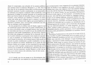 diante el compromiso, una soluci6n de los asuntos publico~ .~;:~os revolucionarios como exigencia de un principio absoluto
que quisiera evitar·la violencia.. (Benjamin 1, p. 144). Pero la'i.])~capaz de fundar el acto legislativo del poder constituyent~- Y
otra tesis (la de la tradici6n democratico-revolucionaria) que ;:;;:,·rn.uestra bien c6mo esta exigencia (que esta presente tamb1en
pretende mantener el poder constituyente en su transcenden- ·~Y en la idea del Ser Supremo de Robespierre) acaba por desem-
cia soberana con respecto a cualquier orden constituido, corre i;i. bocar en un circulo vicioso: ..Lo que necesitaba (Robespierre)
igualmente el peligro de quedar apresada en la paradoja que · j no era en modo alguno, un "Ser Supremo" -un termino que no
hasta aqui hemos tratado de describir. Porque si el poder cons- :~;'.:era suyo- sino mas bien lo que el llam6 un "Legislador Inmo1tal"
tituyente,~ como violencia ~ue e~tablece el derecho, es cierta-.·.·rt.·f.'.a!que, en un contexto dif~r~n,~e, denomin6 r_ambi~n una "ape-
mente mas noble que la v1olenc1a que lo conserva, no posee, ~~!:laci6n continuada a la Just1cia . Desde la perspect1va de la Re-
sin embargo, en si mismo titulo alguno que pueda legitimar su "'":'. voluci6n francesa, necesitaba una fuente siempre viva Y tras-
alteridad y mantiene, pues, con el poder constituido una rela- / ,cendente de autoridad que no pudiera ser identificada con la
ci6n tan ambigua como insustituible. .voluntad general de la naci6n 0 de la revoluci6n, de tal modo
En esta perspectiva, la celebre tesis de Sieyes, seg(m la cuaL :,· que una soberania absoluta -el "poder desp6tico" de Bla~k­
..}a constituci6n supone sobre todo un poder constituyente.., no · ·stone- pudiera conferir soberania a la naci6n, Y que una m-
es, como se ha hecho notar, un simple truismo; sino que debe rriortalidad absoluta pudiera garantizar, si no la inmortalidacl,
ser entendida mas bien en el sentido de que la constituci6n se al menos cierta permanencia y estabilidad a la rep(iblica" (Arendt
presupone coma poder constituyente y, de esta forma, expresa. :· l'i p. 197}
del modo mas pregnante la paradoja de la soberania. Asi co-:.~ '-'El problema fundamental en este punto no es tanto el de c6-
mo el poder soberano se presupone como estado de naturale-· · 11lo concebir un poder constiruyente que nose agote nunca en
za, que se mantiene, en consecuencia, en relaci6n de bando •..• .poder constituido (problema no facil, pero te6ricamente res~­
con el Estado de derecho, de la misma manera dicho poder se' ·luble), sino, mas bien, el de distinguir -lo que es bastante mas
escinde en poder constituyente y poder constituido y se man-' iiduo- claramente el poder constituyente clel poder soberano.
tiene en relaci6n con ambos, situandose en su punto de indi- Nofaltan, clesde luego, en nuestro tiempo los intentos de pen-
ferencia. Sieyes, por su parte, era tan consciente de esta implH .'~~r la conservaci6n del poder soberano, que incluso se nos han
caci6n que sit(ia el poder constituyente (identificaclo en la':i h~cho familiares a traves clel concepto trotskista de ..revoluci6n
"naci6n") en un estado de naturaleza que esta fuera del vincu-:/ ·~ermanente" y el maoista de ..revoluci6n ininterrumpicla". Tam-
lo social: ..on doit concevoir --escribe (Sieyes 1, p. 83)- les na~': Qien el poder de los consejos (que nada im:pide considerar co-
tions sur la terre comme des inclividus, hors du lien social..,,' [n9 estable, aunque de hecho los poderes revolucionarios cons-
clans l'etat de nature... tit:uidos han intentaclo roclo para eliminarlo) puede ser consiclerado
3.2. H. Arendt, que cita ese pasaje en su On revolution, des.
cribe la aparici6n de una instancia de soberania en los proce:"
58
~n esta perspectiva como una supervivencia clel poder consti-
tuyente en el poder constituido. Pero tambien los dos grancles
iiquidadores de los consejos espontaneos, el partido leninista
''}'el nazi, se presentan de alg(m modo como la conservaci6n
59
 