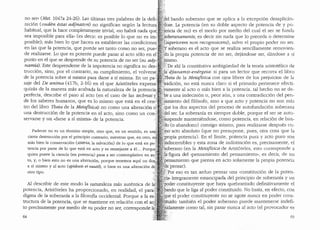 no ser" (Met. 1047a 24-26). Las ultimas tres palabras de la defi'
nici6n Couden estai adjnaton) no significan segun la lectura'
habitual, que la hace completamente trivial, "no habra nada que·.;
sea imposible para ellai· (es dec:ir: es posible lo que no es im-·
posible); mas bien lo que hacen es establecer las condiciones
en las que la potencia, que puede ser tanto como no ser, pue~'
de realizarse. Lo que es potente puede pasar al acto solo en eF
punto en el que se desprende de su potencia de no ser (su ady~ ·.
namia}·Este desprenderse de la impotencia no significa su des-
trucci6n, sino, por el contrario, su cumplimiento, el volverse
de la potencia sobre si misma para darse a si misma. En un pa-·
saje del De anima (417b, 2-16) en el que Arist6teles expresa?
quizas de la manera mas acabada la naturaleza de la potencia;i'
perfecta, describe el paso al acto (en el caso de las technai y?
de los saberes humanos, que es lo mismo que esta en el cenc'
tro del libro 77nta de la Metafisica) no como una alteraci6n ci:J
una destruccion de la potencia en el acto, sino como un con '
servarse y un "darse a si misma.. de la potencia.
Padecer no es un termino simple, sino que, en un sentido, es una
cierta destrucci6n por el principio contrario, mientras que, eri otro, e~
mas bien la conservaci6n (soteria, la salvaci6n) de lo que esta en po
tencia por parte de lo que esta en acto y es semejante a el. .. Porqu •.
quien posee la ciencia (en potencia) pasa a ser contemplativo en ac
to, y, o bien esto no es una alteraci6n, porque tenemos aqui un do
a si mismo y al acto (epidosis ei eaut6), o bien es una alteraci6n d
otro tipo.
Al describir de este modo la naturaleza mas autentica de Ii
potencia, Arist6teles ha proporcionado, en realidad, el para:
digma de la soberanfa a la filosofia occidental. Porque a la esc
tructura de la potencia, que se mantiene en relacion con el ac~
to precisamente por medio de su poder no ser, correspondd~_
64
.del bando soberano que se aplica a la excepcion desaplican-
dose. La potencia (en su doble aspecto de potencia de y po-
.'ericia de no) es el modo por medio del cual el ser se funda
'oberanamente, es decir sin nada que lo preceda o determine
~uperiorem non recognoscens), salvo el propio poder no ser.
, ·soberano es el acto que se realiza sencillamente removien-
do. la propia potencia de no ser, dejandose ser, danclose a s1
fuismo.
?De ahi la constitutiva ambigl.iedad de la teoria aristotelica de
.·.·~··• djanamis-energeia: si para un lector que recorra el libro
eta de la Metafisica con ojos libres de los prejuicios de la
radicion, no esta nunca claro si el primado pertenece efecti-
'.yamente al acto o mas bien a la potencia, tal hecho no se de-
be a una indecision o, peor a(m, a una contraclicci6n del pen-
Jamiento del fil6sofo, sino a que acto y potencia no son mas
1
'que los dos aspectos clel proceso de autofundacion soberana
del ser. La soberania es siempre doble, porque el ser se auto-
'uspende manteniendose, como potencia, en relacion de ban-
&o (o abandono) consigo mismo, para realizarse despues co-
fuo·acto absoluto (que no presupone, pues, otra cosa que la
propia potencia). En el limite, potencia pura y acto puro son
i~discernibles y esta zona de indistinci6n es, precisamente, el
foberano (en la Metafisica de Arist6teles, esto corresponde a
la;figura del "pensamiento del pensamiento•., es decir, de un
·. ensamiento que piensa en acto solamente la propia potencia
e pensar).
>Por eso es tan arduo pensar una "constitucion de la poten-
la» integramente emancipada del principio de soberanfa y un
oder constituyente que haya quebrantaclo clefinitivamente el
.ando que le liga al poder constituido. No basta, en efecto, con
ue el poder constituyente no se agote nunca en poder cons-
ituido: tambien el poder soberano puede mantenerse indefi-
.idamente como tal, sin pasar nunca al acto (el provocador es
65
 