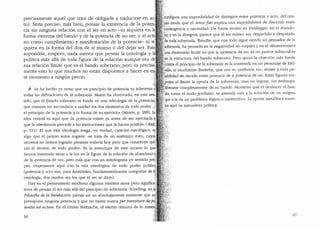 precisamente aquel que trata de obligarle a traducirse· en ac~
to). Seria preciso, mas bien, pensar la existencia de la poten;
cia sin ninguna relaci6n con el ser en acto -ni siquiera en la
forma extrema del bando y de la potencia de no ser, y el ac
no. como cumplimiento y manifestaci6n de la potencia- ni s·:
quiera en la forma del don de s:l mismo o del dejar ser. Est
supondrfa, empero, nada menos que pensar la ontologfa y 1
polltica mas alla de toda figura de la relaci6n aunque sea d
esa relaci6n limite que es el bando soberano; pero es precis
mente esto lo que muchos no estan dispuestos a hacer en e
te momento a ning(m precio.
? Se ha hecho ya notar que un principio de potencia es inherente•
todas las definiciones de la soberania. Mairet ha observado, en este se
tido, que el Estado soberano se funda en una ..ideologia de la potencia,;
que consiste en "reconducir a unidad las dos elementos de todo poder..,[
el principio cle la potencia y la forma de su ejercicio" (Mairet, p. 289). L~:
idea central es aqui que ..la potencia existe ya antes de ser ejercitadayc
que la obediencia precede a las instituciones que la hacen posible.. (ibfd./'
p. 311). El que esta ideologia tenga, en verdad, caracter mitol6gico, e~.'.
algo que el propio autor sugiere: ..se trata de un autentico mito, cuy9~··
secretos no hemos logrado penet~ar todavia hoy pero que constituye quJ:
zfts el secreto de todo poder·" Es la estructura de este arcana lo qu
hemos ·intentado sacar a la luz en la figura de la relaci6n de abandono y;:.
de la upotencia de no"; pero mas que con un mitologema en sentido pro!:.·
pio, tropezamos aqui con ·la raiz ontol6gica de todo poder pollticQ{·
(potencia y acto son, para Arist6teles, fundamentalmente categorfas de I~~
ontologia, dos modos ..en los que el ser se dice..). ~f
Hay en el pensamiento moderno algunos intentos raros pero significa;
tivos de pensar el ser mas alla del principio de soberanfa. Schelling, en J.
Filosofia de la Revelaci6n, piensa as! un absolutamente existente que nciJ
presupone ninguna potencia y que no existe nunca per transitum depq~;
tentia ad actum. En el (1ltimo Nietzsche, el eterno retorno de lo mism:''
66
cop.figura una imposibi!idacl de distinguir entre potencia y acto, de! mis-
~d modo que el Amorfati implica una imposibiliclacl de discernir entre
;· '
c~ntingencia y necesidad. De forma similar en Heidegger, en el abando-
~9 y en la Ereignis, parece que el ser mismo sea despedido y despojado
:de'toda soberania. Bataille, que con todo sigue siendo un pensador de la
~oberanfa, ha pensaclo en la negativiclad sin empleo yen el desceuvi·ement
una dimension limite en que la upotencia de no.. ya no parece subsumible
~~·la estrnctura del bando soberano. Pero quiza la objeci6n mfrs fuerte
~ontra el principio de la soberania es la contenicla en un personaje cle J1el-
ille, el escribiente Ba1tleby, que con su "preferilfa no". resiste a toda po-
sibilidad de clecidir entre potencia de y potencia de no. Estas flguras em-. ~ ·1
:pujan al limite la aporia de la soberania, mas no logran, sin embargo,
f•:
Jiberarse completamente de su bando. Muestran que el deshacer el ban-
·:do, coma el nudo gordiano, se asemeja m{1s a la soluci6n de un enigma
':'que a la de un problema 16gico o matem<'itico. La aporia metafisica rnues-
:tra aqui su naturaleza politica.
67
 
