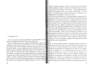 4. FORMA DE LEY
4.1. En la leyenda Ante la ley Kafka ha representado en un'
esbozo ejemplar la estructura del bando soberano. ':i
Nada -y desde luego no la negativa del guardian- impide at..
campesino franquear la puerta de la ley, a no ser el hecho de;~
que esta puerta esta ya siempre abierta y de que la ley ya no;i~
prescribe nada. Los dos interpretes mas recientes de esta le·.Jt,
yenda, Jacques Derrida y Massimo Cacciari, han insistido am~.·.·~!·
bos, si bien en modo diverso, sobre este punto...La loi -escri·'~
be Derrida- se garde sans se garder, gardee par un gardien qui[~
ne garde rien, la porte restant ouverte et ouverte sur rien" (De";
rrida I, p. 356). Y Cacciari subraya todavia con mayor firmeza
que el poder de la Ley esta precisamente en la imposibilida
de entrar en lo ya abierto, de llegar al lugar en que ya se esta:;
68
hC6mo podemos esperar "abrir" si la puerta ya esta abierta?
lC6mo podemos esperar entrar en lo abierto? En lo abierto se
~sta, las cosas se ofrecen, no se entra... Solo podemos entrar
·~.lli donde podemos abrir. Lo ya abierto inmoviliza... El cam-
p~sino no puede entrar, porque entrar en lo ya abierto es on-
tol6gicamente imposible" (Cacciari, p. 69).
;~/:Vista en esta perspectiva, la leyenda kafkiana expone la for-
' a pura de la ley, en la que esta se afirma con mas fuerza pre-
isamente en el punto en que ya no prescribe nada, es decir
·omo puro bando. El campesino es entregado a la potencia de
laJ~y, porque esta no exige nada de el, no le ordena mas que
·sµ' propia apertura. Segun el esquema de la excepci6n sobera-
na; la ley le es aplicada desaplicandose, le mantiene en el am-
!JLto del bando abandonandole fuera de el. La puerta abierta,
.que, solo a el esta destinada, le incluye excluyendole y le ex-
'. dµye incluyendole. y esta es precisamente la culminaci6n y la
ff~iz primera de toda ley. Cuando, en El Proceso, el sacerdote
'.i=ompendia la esencia del tribunal en la formula: "El tribunal no
.fo1iere nada de ti. Te recibe cuando vienes, te deja marchar
'cu(,lndo te vas.., es la estructura original del n6nws la que queda
~i+unciada con estas palabras.
· N De manera analoga, tambien el lenguaje mantiene al hombre en
,''§;;i~ relaci6n de bando, porque, en cuanto hablante, el hombre ha teni-
:~?. que entrar de manera inevitable en el sin poder explicarselo. Todo
::acil,l.ello que se presupone en el lenguaje (en la forma de un no-lingl'lis-
µc:;o,. de lo inefable, etc.) no es precisamente mas que eso, un presu-
p4;'!sto del lenguaje que, como tal, se rnantiene en relaci6n con el
:>'·''
jii,stamente por el hecho de quedar excluido. Mallarme expresaba esta
'.~aturaleza autopresupositiva de! lenguaje al escribir, con una f6rmub
·~~geliana: que "el logos es un principio que se clespliega por medio cle
)a negaci6n de todo principio... En efecto, como forma pura de la rela-
:h'm, el lenguaje (como el bando soberano) es siempre presupuesto der·-.··· ,.
 