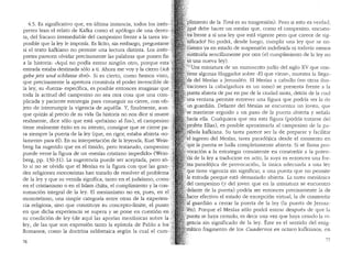 4.5. Es significativo que, en ultima instancia, todos los inter~
pretes lean el relato de Kafka como el ap6logo de una derro-
ta, del fracaso irremediable del campesino frente a la tarea im- .
posible que la ley le imponfa. Es llcito, sin embargo, preguntarse :.
si el texto kafkiano no permite una lectura distinta. Los inter~:"
pretes parecen olvidar precisamente las palabras que ponen fin •···
a la historia: "Aqui no podia entrar ningun otro, porque esta
entrada estaba destinada solo a ti. Ahora me voy y la cierro (ich
gehe jetz und scbliesse ibn)... Si es cierto, como hemos visto, ,
que precisamente la ape1tura constituia el poder invencible de,;
la ley, su "fuerza.. especifica, es posible entonces imaginar que r
toda la actitud del campesino no sea otra cosa que una com- .
plicada y paciente estrategia para conseguir su cierre, con ob-
jeto de interrumpir la vigencia de aquella. Y, finalmente, aun-.
que quizas al precio de su vida (la historia no nos dice si muere •.
realmente, dice s6lo que esta "pr6ximo al fin..), el campesino j
tiene realmente exito en su intento, consigue que se cierre pa-,:
ra siempre la puerta de la ley (que, en rigor, estaba abierta «SO- ;;
lamente» para el). En SU interpretaci6n de la leyenda, Kurt Wein- ':
berg ha sugerido que en el timido, pero testarudo, campesino ,·
puede verse la figura de un "mesias cristiano impedido.. (Wein-
berg, pp. 130-31). La sugerencia puede.ser aceptada, pero so-
lo si no se olvida que el Mesias es la figura con que las gran-
des religiones monoteistas han tratado de resolver el problema
de la ley y que su venida significa, tan.to en el judaismo, ~~-·~·
en el cristianismo o en el Islam chilta, el cumplimiento y la con~
sumaci6n integral de la ley. El mesianismo no es, pues, en
monoteismo, una simple categoria entre otras de la experien- ·
cia religiosa, sino que constituye su concepto-llmite, el punto
en que dicha experiencia se supera y se pone en cuesti6n en
su condici6n de ley (de aqui las aporias mesianicas sobre la
ley, de las que son expresi6n tanto la epistola de Pablo a
Romanos, como la doctrina sabbetaica segun la cual el cum-
76
:plimiento de la Tora es su trasgresi6n). Pero si esto es verclacL
'lq~e debe hacer un mesfas que, como el campesino, encuen-
t~a frente a si una ley que esta vigente pero que carece de sig-
''i1ificado? No podra, desde luego, cumplir una ley que se e~-
•~i.ientra ya en estado de suspension indefinida ni todavfa menos
·~~stituirla sencillamente por otra (el cumplimiento de la ley no
'es·una nueva ley).
'.'
1
:xtJna miniatura de un manuscrito judio del siglo XV que con-
'tiene algunas Haggadot sobre "El que viene" muestra la llea"'-. ' 01..L
.,da del Mesias a Jerusalen. El Mesias a caballo (en otras ilus-
traciones la cabalgadura es un asno) se presenta frente a la
puerta abie1ta de par en par de la ciudad santa, detras de la cual
1;Jfla·ventana permite entrever una figura que podria ser la de
;.'un guardian. Delante del Mesias se encuentra un joven, que
;se rnantiene erguido a un paso de la puerta abierta y sefiab
~hacia ella. Cualquiera que sea esta figura (podria tratarse de!
'.Profeta Elias), es posible aproximarla al campesino de la pa-
':rabola kafkiana. Su tarea parece ser la de preparar y facilitar
. 'el' ingreso del Mesias, tarea parad6jica desde el momento en
!que la puerta se halla completamente abierta. Si se llama pro-
7ocaci6n a la estrategia consistente en constreftir a la poten-
::da de la ley a traducirse en acto, la suya es entonces una for-
!ma ·parad6jica de provocaci611, la (mica adecuada a una ley
.que tiene vigencia sin significar, a una puerta que no permite
Ja entrada porque esta demasiado abierta. La tarea mesianica
(del campesino (y clel joven que en la miniatura se encuentra
.'..delante de la puerta) poclria ser entonces precisamente la de
'.racer efectivo el estado de excepci6n virtual, la de constrei1ir
fal'guardian a cerrar la puerta de la ley (la puerta de Jerusa-
f"len). Porque el Mesias solo podra entrar despues de que la
"puerta se haya cerrado, es decir una vez que haya cesaclo la vi-
;:gencia sin significado de la ley. Este es el sentido del enig-
~,rilatico fragmento de los Cuadernos en octavo kafkianos, ;n
 