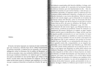 UMBRAL
El hecho de haber expuesto sin reservas el nexo irreductible'clt
que une violencia y derecho hace de la Critica benjaminiart~;~~[
la premisa necesaria, y todavfa hoy no superada, de cualquierilli
indagaci6n sobre la soberania. En el analisis de Benjamin, es~i~~
te nexo se muestra coma una oscilaci6n dialectica entre la vio '''1
''
lencia que establece el derecho y la violencia que lo conserva;.
De aqui la necesidad de una tercera figura que rompa la dia~
lectica circular entre estas dos formas de violencia: ..La ley d
estas oscilaciones Centre la violencia que establece y la violen,
cia que conserva el derecho) se funda en el hecho de que to'
84
a'.violencia conservadora del derecho debilita a la larga, incli-
5 ~tamente por medio de la represi6n de las fuerzas hostiles,
a.:iviolenda creadora que esta representada en ella ... Esto c!u-
hasta el momento en que nuevas fuerzas, o bien las que an-
es~ estaban oprimidas, se imponen sobre la violencia que has-
' entonces habfa establecido el derecho, y fundan asi un nuevo
}recho destinado a una nueva decadencia. Sobre la interrup-
16n de este drculo magico, que se desarrolla en el <:l.mbito de
'£5·:fuerzas miticas del derecho, sobre la revocaci6n del dere-
-:hb al mismo tiempo que de las fuerzas en que este se apoya
~omo estas en el) y, asi pues en definitiva, del Estado, se ba-
~'una nueva epoca hist6rica0 (Benjamin 1, pp. 155-156).
;!:'La definici6n. de esta tercera figura, que Benjamin llama vio-
l~ncia divina, constituye el problema central de cualquier in-
t~rpretaci6n del ensayo. Benjamin no sugiere, en rigor, ning(m
criterio positivo para SU identificaci6n y niega, induso, que sea
'i,siquiera posible reconocerla en un caso concreto. Lo (mico
.ierto es que tal violencia no establece ni conserva el derecho,
:sinq que lo revoca (entsetz). Por eso se presta a los equivocos
as peligrosos (de lo que constituye una prueba la escrupu-
Jpsidad con que Derrida, en su interpretaci6n del ensayo, po-
he;en guardia contra ella, comparandola, en un singular ma-
.-~htendido, con la "soluci6n final0 nazi (DeITicla 2, pp. 1044-1045).
<.En 1920 cuando estaba trabajanclo en la reclacci6n de la Cr[-
,tica, es casi seguro que Benjamin no habfa leido todavia esa
..olitische Theologie, cuya definici6n de la soberania citaria cin-
coafios despues en el libro sobre el drama barroco; la violen-
cia soberana y el estado de excepci6n que esta instaura no com-
parecen, por tanto, en el ensayo y no es facil decir d6nde
odrian situarse con relaci6n a la violencia que establece el de-
recho y a la que lo conserva. La raiz de la ambigliedad de la
iolencia divina debe buscarse, quizas, precisamente en esa au-
:encia. Sin lugar a dudas, la violencia que se ejerce en el esta-
85
 