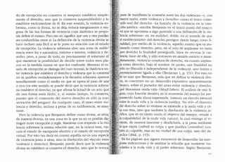 do de excepci6n no conserva ni tampoco establece simple-:}il'
mente el derecho, sino que lo conserva suspendiendolo y loj~J
establece excluyendose de el. En este sentido, la violencia so-: '"
berana, como la divina, no se deja reducir integramente a nin-':.
guna de las dos formas de violencia cuya dialectica se propo-'
nfa defmir el ensayo. Pero eso no significa que una y otra pueclan
ser confundidas entre sl. La definici6n de la violencia divina se .··
hace incluso mas facil si se la pone en relaci6n con el estado
de excepci6n. La violencia soberana abre una zona de indifeJ
rencia entre ley y naturaleza, exterior e interior, violencia y de-'?
recho; pero, a pesar de todo, es precisamente el soberano ef·;;,~
que mantiene la posibilidad de decidir sobre todos esos pla-,~~~
nos en la medida misma en que los confunde. Mientras el es-.':';~i.'!.;Cf
tado de excepci6n se distinga del caso normal, la dialectica en..:;'·""
tre violencia que establece el derecho y violencia que lo conserva''.'
no se quiebra verdaderamente y la decision soberana apareceL,,
sencillamente como el medio en que se opera el paso de una',}t!:
a otra (en este sentido se puede decir que la violencia soberal ;i1;
na establece el derecho, ya que afirma la licitud de un acto quey~lfi
de otra forma serfa ilicito, y, al mismo tiempo, lo conserva/;;~~:
puesto que el contenido del nuevo derecho es s6lo la con~(
servaci6n de! antiguo). En c(1alquier caso, el nexo entre vio·..:i;
lencia y derecho, incluso a pesar de su indiferencia, se man,{
tiene.
Pero la violencia que Benjamin define como divina, se sit(1a;
de manera diversa, en una zona en la que ya no es posible dis.+
tinguir entre excepci6n y regla. Mantiene con respecto a la vio ..
lencia soberana la misma relaci6n que, en la octava tesis, vin ·•
cula el estado de excepci6n efectivo y el estado de excepci6n
virtual. Por esto (es decir en cuanto aquella no es una especie
de violencia junto a otras, sino la disoluci6n del v1nculo entre'
violencia y derecho), Benjamin puede decir que la violend
divina no establece ni conserva el derecho, sino que lo revoca.
.pone de manifiesto la conexi6n entre las dos violencias -y, con
rmayor raz6n, entre violencia y derecho- como el (mico conte-
ipido real del derecho. "La funci6n de la violencia en la crea-
:,don juridica -escribe Benjamin en el (mico punto clel ensayo
.eh'que se aproxima a algo parecido a una definici6n de la vio-
)encia soberana- es, en realidad, cloble, en el senticlo de que
'el establecirniento del derecho persigue desde lueao como fi-. 0
palidad, por medio de la violencia, aquello mismo que es ins-
:"taurado como derecho; pero, en el acto de implantar en tanto
:que ·derecho la finalidad perseguida, lejos de revocar la vio-
)enda, hace de ella, y s6lo entonces en sentido estricto e inme-
?iatamente, violencia creadora de clerecho, en cuanto implan-
,f~ como derecho, bajo el nombre de poder, una finalidad no
solo no liberada e independiente de la violencia, sino intima v
.r~cesariamente ligada a ella" (Benjamin 1, p. 151). Por esto no
;~s·un azar que Benjamin, mas que en definir la violencia clivi-
~a; se concentre en un desarrollo expositivo aparentemente
b,rusco, sobre el portador del nexo entre violencia v derecho.
:que denomina "nucla vicla,. (blosjs Leben). El analisis, de esta fi-
gura, cuya funci6n decisiva en la economia clel ensayo ha per-
)nanecido hasta ahora impensada, instaura un vinculo esencial
'e.ntre la nuda vida y la violencia juridica: No solo el dominio
'~el derecho sobre lo viviente se extiende a la nucla vida y ce-
"sa con esta, sino que tambien la disoluci6n de la violencia ju-
/idica, que es en cie1to moclo el objetivo del ensayo, "remite a
fa: culpabilidacl de la nuda vida natural, la cual entrega al vi-
:".iente, de manera inocente y desclichacla, a la pena mecliante
fa que expfa (silbnt) su culpa y que purifica (entsi"ibnf) tam-
pien al culpable, mas no en verclad de una culpa, sino clel cle-
recho" (ibid., p. 153).
)·En las paginas que siguen trataremos de desarrollar las ante-
gores indicaciones y de analizar la relaci6n que mantiene vin-
culadas a la nuda vicla y al poder soberano. Seg(1n Benjamin.
 
