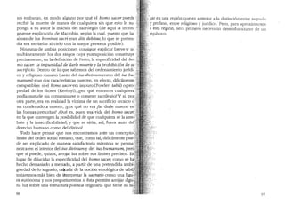 sin embargo, en modo alguno por que el homo sacer puede
recibir la muerte de manos de cualquiera sin que esto le su-
ponga a su autor la macula del sacrilegio (de aqui la incon-
gruente explicaci6n de Macrobio, segun la cual, puesto que las·
almas de los homines sacri eran diis debitae, lo que se preten-
dfa era enviarlas al cielo con la mayor presteza posible).
Ninguna de ambas posiciones consigue explicar breve y si- ·
multaneamente los dos rasgos cuya yuxtaposici6n constituye
precisamente, en la definici6n de Festo, la especificidad del ho-.
mo sacer. la impunidad de darle 1nuerte y la prohibici6n de su
sacrificio. Dentro de lo que sabemos del ordenamiento juridi-. -. _
co y religioso romano (tanto del ius divinwn como del ius hu-.:~1~
manum) esas dos caracteristicas parecen, en efecto, dificilmente'.~
compatibles: si el homo sacerera impuro (Fowler: tabU) o pro-:~·&~~
piedad de los dioses (Kerenyi), lpor que entonces cualquiera'.~~!.
podia matarle sin contaminarse o cometer sacrilegio? Y si, pan:~~'<;i.:····1~
otta parte, era en realidad la victima de un sacrificio arcaico o<·;f:?
un condenado a muerte, lpor que no era fas darle muerte en}~~
las formas prescritas? lQue es, pues, esa vida del homo sacer, <;Jl~
en la que convergen la posibilidad de que cualquiera se la arre-.)'.fi
bate y la insacrificabilidad; y que se situa, asi, fuera tanto derf
derecho humano como del divino? "
Todo hace pensar que nos encontramos ante un concepto~)
Hmite del orden social romano, que, como tal, dificilmente pue-.
de ser explicado de manera satisfactoria mientras se perma~
nezca en el interior del ius divinum y del ius humanum, perO.'
que si puede, quizas, arrojar luz sobre sus limites precisos. Eh
lugar de dilucidar la especificidad del homo sacer; como se ha'
hecho demasiado a menudo, a partir de una pretendida ambi'
guedad de lo sagrado, calcada de la noci6n etnol6gica de tabu~
trataremos mas bien de ititerpretar la sacratio como una figu'~
ra aut6noma y nos preguntaremos siesta permite arrojar algu
na luz sobre una estructura polftica orig~naria que tiene su tu:~_
96
,'.gar en una region que es anterior a la distinci6n entre sagrado
:y profano, entre religioso y juridico. Pero, para aproximarnos
-a esta region, sera primero necesario desembarazarse de un
;. equivoco.
97
 