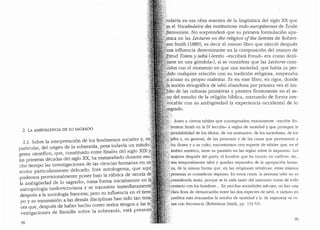 2. LA AMBIVALENCIA DE LO SAGRADO
2.1. Sobre la interpretaci6n de los fen6menos sociales y, e11
particular, del origen de la soberanfa, pesa todavia ~m mitolo.
gema cientffico, que, constituiclo entre finales del s1glo XIX .;
las primeras decadas del siglo XX, ha enmarafiado durante mu"
cho tiempo las investigaciones de las ciencias humanas en un::
sector particularmente delicado. Este mitologema, que aqul_
podemos provisionalmente poner bajo la rubrica de «teoria d~
la ambigl.iedad de lo sagrado", toma forma inicialmente en :1.
antropologfa tardovictoriana y se transmite inmediatament
despues a la sociologia francesa; pero su influencia en el tie
po y su transmisi6n a las demas disciplinas.han. sido tan te~ ··.
ces que, despues de haber hecho correr senos nesgos a las 1.
vestigaciones de Bataille sobre la soberanfa, esta present
98
t"'
,.,,....
}:..todavia en esa obra maestra de la lingi.ilstica del siglo XX que
.~s el Vocabulaire des institutions indo-europeennes de Emile
;.}2enveniste. No sorprendera que su primera formulaci6n apa-
[ezca en las Lectures on the religion of tbe Sen?.ites de Robert-
?On Smith (1889), es decir el mismo libro que ejerci6 despues
ima influencia determinante en la composici6n del ensayo de
Ereud Totem. y tabu («leerlo -escribira Freud- era como desli-
'.~.~rse en una gondola..), si se considera que las Lectures coin-
·.· iden con el momento en que una socieclad, que habia ya per-
ido cualquier relaci6n con su tradici6n religiosa, empezaba
~; (lCUsar su propio malestar. Es en este libro, en rigor, cloncle
l~ noci6n etnografica de tab(1 abandona por primera vez el am-
jto de las culturas primitivas y penetra firmemente en el se-
0 del estudio de la religion biblica, marcando de forma irre-
yocable con su ambigliedad la experiencia occidental de lo
~agrado.
·'.:' ·]unto a ciertos tabues que corresponden exactamente -escribe Ro-
• •0,bertson Smith en la IV lecci6n- a reglas de santidad y que protegen la
':;:,iiwiolabilidacl de los idolos, de los santuarios, de los sacerclotes. de los
f:;'jdes y, en general, de las personas y de las cosas que perte1~ecen a
;jJos clioses y a su culto, encontramos otra especie de tabl'.1es que, en el
(~mbito sem:itico, tiene su paralelo en las reglas sabre la impureza. Las
'i,'inujeres despues de! parto, el hombre que ha tocaclo un cadaver, etc.,
/son temporalmente tabl'.1 y queclan separados de la agrupacion buma-
;~:na, de la misma forma que, en las religiones semiticas, estas mismas
~,,personas se consicleran impuras. En estos casos. la persona tab(1 no es
f~onsiderada santa, porque se la aisla tanto del santuario coma de toclo
,.'contacto con los hombres... En muchas socieclacles salvajes, no hav una
.t:Ciara Hnea de demarcaci6n entre las dos especies de tab1::i, e inclu~o en
·pueblos mas avanzados la noci6n de santidacl y b de impureza se ro-
.zan con frecuencia (Robertson Smith, pp. 152-'i:)l.
99
 