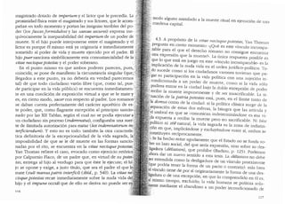 magistrado dotado de imperium y el lictor, que le precedia. La
XlIDl. ·dad fisica entre el magistrado y sus hctores, que le acorn- .
pro · · · "bl d 1pafi.an en todo momenta y portan las ms1gmas tern es e _PO~ .
der (los fascesfonnidulosi y las saevae secures) expresa me .
qufvocamente la inseparabilidad del imperium de u_n poder de J
rte Si el hiJ'0 puede interponerse entre el mag1strado Y el )
mue . d" t ,,
lictor es porque el mismo esta ya origi~ari.a e inme 1atamen e ;:;
sometido al poder de vida y muerte e1erc1do por el padre. El,_
hijo puersanciona simb6licamente esta consustancialidad de la:
vitae necisque potestas y el poder soberano. ·
En el punto mismo en que amb~s poderes. pa.recen, pues,,
coincidir, se pone de manifiesto la c1rcunstanc1a singular (que,
llegados a este punto, ya no deberia en verdad parecernos
tal) de que todo ciudadano var6n libre (que, ~omo .tal, pue-
de participar en la vida publica) se encuentra mrned1atarnen-
te en una condici6n de exposici6n virtual a que se le mate Y:··
es, en cierto modo, sacercon respecto al padre. L?~ romanosc;
se daban cuenta perfectatnente del caracter a~or:t~co de ~s~,
te poder, que, como flagran:e excepci6n al pnn~1p1~ sanc1~~
nadO por las XII Tablas, segun el cual no se. podia eiecutar ~
un ciudadano sin proceso (indemnatus), conf1guraba una su~r~,
te de ilimitada autorizaci6n para matar (lex indemnatorum i_n..
terficiendum). y esto no es todo: tambien la ~tra caractensr.
tica definitoria de la excepcionalidad de la v1da sagrada,_ la
imposibilidad de que se le de muerte ~n las f~rmas sanc10,
nadas por el rito, se encuentra en la vitae n~cis~u_e pot:s~as..
Yan Thomas refiere el caso, evocado como e1erc1c10 retonco,.
por Calpurnio Flaco, de un padre que, en virtud.de su pate~;
tas, entrega al hijo al verdugo para que este le eiecute; el hi~
jo se opone y exige, a justo tft~lo, ~u~ sea el padre el_ quel.
mate (vult manus patris interfici) (ibid., p. 540). La vi~ae ne
cisque potestas recae inmediatamente so~re la nuda v1da de
hijo y el impune occidi que de ello se denva no puede ser ~
11 r-;
modo alguno asimilado a la muerte ritual en ejecuci6n de una
condena capital.
4.3. A prop6sito de la vitae necisque potestas, Yan Thomas
pregunta en cierto momento: "lQue es este v1nculo incompa-
: rable para el que el derecho romano no consigue encontl'ar
.' otra expresi6n que la muerte?". La (rnica respuesta posible es
.·. que lo que esta en juego en este ..vfoculo incomparable,, es b
implicaci6n de la nucla vicla en el orclen juridico-polltico. To-
f:,do sucede como si los ciudadanos varones tuvieran que pa-
l; gar su participaci6n en la vida polltica con una sujeci6n in-
~1. condicionada a un poder de muerte, como si la vicla solo
'.; pudiera entrar en la ciudacl bajo la cloble excepci6n de pocler
l: recibir la muerte impunemente y de ser insacrificable. La si-
1.tuaci6n de la patria potestas esta, pues, en el llmite tanto de
.la dam.us como de la ciudacl: si la polftica clasica surge de la
separaci6n de estas dos esferas, la bisagra que las articula v
·:el umbral en que se conrnnican indeterminandose es esa vi-
':?a expuesta a recibir la muerte pero no sacrificable. Ni Mos
~politico ni zoe natural, la vida sagrada es la zona de indistin-
.pi6n en que, implicandose y excluyendose entre sf, ambos se
·fonstituyen recfprocamente.
;.,: Se ha hecho notar aguclamente que el Estado no se funda so-
bre un lazo social, del que serfa expresi6n, sino sobre su des-
ligadura (deliaison), que prohlbe (Bacliou, p. 125). Podemos
ahora dar un nuevo sentido a esta tesis. La deliaison no debe
ser entendida como la desligaclura de un vfnculo preexistente
(que podrfa tener la forma de un pacto o contrato): mas bien
el vfnculo tiene de por sf originariamente la forma de una cles-
ligadura o de una excepci6n, en que lo comprencliclo en el es,
el mismo tiempo, excluido; la vida humana se politiza sola-
. ente mediante el abandono a un pocler incondicionado de
117
 