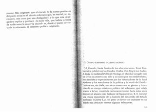 muerte. Mas originario que el vinculo de la norma positiva o
del pacto social es el vinculo soberano que, en verdad, no e~,
d 1. d ·a. y lo que esta desh-
empero, otra cosa que una es 1ga ll1 , . . .
gadura implica y produce -la nuda vida, que hab1ta la tie~ra
de nadie entre la casa y la ciudad- es, desd~ el ~unto de vis-
ta de la soberariia, el elemento politico origmano.
5. CUERPO SOBERANO Y CUERPO SAGRADO
5.1..Cuando, hacia finales de los aiios cincuenta, Ernst Kan-
~,'torowicz public6 en los Estados Unidos 17.w King's two bodies.
/A Study in medieval Political T7Jeologv, el libro fue acogido con
, un' favor sin reservas no solo y no tanto por los n1edievalistas,
i~sino tambien y especialmente por los historiadores de la Eclacl
.Moderna y los estudiosos de la politica y la teorfa del Estaclo.
p:cobra era, sin duda, una obra maestra en su genera y la no-
_ci6n de un cuerpo m1stico o politico de! soberano, que volvla
:a•'sacar a la luz, constituia ciertamente (como haria notar anos
despues el alumno mas brillante de Kantorowicz, R. E. Giesey)
uia ..etapa importante de la historia del desarrollo del Estaclo
'moderno,, (Giesey I, p. 9); pero un favor tan unanime en un
ambito tan delicado merece algunas reflexiones.
119
 