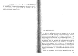 se cuenta, la fidelidad al principio de la insacritkabilidad de
la vida sagrada, a quien cualquiera puede dar muerte sin co-
meter homicidio, pero que no puede ser sometida a las for-
mas establecidas de ejecuci6n.
"'I?/,
. ·6. EL BANDO Y EL LOBO
6.1. "Todo el caracter del sacer esse rnuestra que no ha na-
t:fcido sabre el suelo de un orden jurfdico establecido, sino que
hlse remonta hasta el periodo de la vida pre-social. Es un frag-
?mento de la vida primitiva de los pueblos indoeuropeos ... La
( antiguedad germanica y la escandinava nos ofrecen mas alla
T/ de cualquier duda un hermano del bonio sacer en el banido
) .y el fuera de la ley ( iVargus, uargr, el lobo, y, en sentido re-
;,/ ligioso, el lobo sagrado, uargr y veuni). Lo que la antigl.ieclacl
tf:romana considera coma una imposibilidacl -el matar al pros-r.···:
;:, crito sin celebrar un juicio y al margen clel derecho- fue una
realidad incontestable en la antigl.iedad germanica,, (Jhering,
p. 282).
Jhering fue el p1imero en aproximar con esas palabras la fi-
135
 