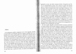 UMBRAL
Si el elemento politico originario es la vida sagrada, resulta .
comprensible que Bataille buscara la figura acabada de la so-
berania en la vida aprehendida en la dimension extrema de la
muerte, de! erotismo, de lo sagrado, del lujo y, al mismo tiem-'
po, dejara impensado el nexo esencial que la a~arra al p~der · ·.••
soberano («La souverainete dont je parle -escnbe en el hbro .;
hom6nimo concebido como tercera secci6n de la Part 111.audi-:·:
te- a peu de choses a voir avec celles des Etats", Bataille I, p.
247). Loque Bataille trata de pensar es, con toda evidencia, esa
misma nuda vida (o vida sagrada) que, en la relaci6n de ban-
do, constituye el referente inmediato de la soberan:ia, Y el ha-
ber reivindicado la experiencia radical de ella es precisamente
lo que hace que, a pesar de todo, su intento sea ejemplar.
144
I
guiendo en esto, sin darse cuenta de ello, el impulso que lle-
va a la modernidad a hacer de la vida en cuanto ta! aquello
que se ventila esencialmente en las luchas pollticas, ha trataclu
de hacer valer la propia nuda vida como figura soberana; mas,
·en lugar de reconocer su caracter eminentemente politico (o
mas bien, biopolitico), inscribe la experiencia de ella, por una
pa1te en la esfera de lo sagraclo, que entiende err6neamente
segun los esquemas dominantes en la antropologia de su tiem-
po y tornados de su amigo Caillois, como originariamente am-
. bivalente, puro e inmundo, repugnante y fascinador, y, por otra,
en la interioridad del sujeto, a quien tal experiencia se le ofre-
ce siempre en instantes privilegiados y milagrosos. En ambos
· casos, en el sacrificio ritual como en el exceso individual, la vi-
. da soberana se define para el por medio de Ia transgresi6n ins-
tantanea de Ia prohibici6n de matar.
.. De este modo, Bataille confuncle descle el primer momento
:·.. el cuerpo politico del hombre sagrado, expuesto absoiutamente
· a que se le mate pero que es tambien absolutamente insacrifi-
.cable, que se inscribe en la l6gica de la excepci6n, con el pres-
tigio del cuerpo sacrificial, definiclo de manera diversa por la
)6gica de Ia transgresi6n. Si corresponde a Bataille el merito de
haber vuelto a sacar a Ia luz, aunque fuera de manera incons-
idente, el nexo entre nuda vida y soberanfa, la vida queda en
el compietamente apresada en el drculo ambiguo de lo sagra-
.do. Por ese camino no era posible otra cosa que la repetici6n,
real o en forma de farsa, del bando soberano, y se comprende
bien que Benjamin llegara a estigmatizar (seg(m el testimonio
.· de Klossowski) las investigaciones del grupo de Acephale con
:.una formula perentoria: Vous travaillezpour lefascisme.
· • Y no es que Bataille no atisbe la insuficiencia clel sacrificio
ni el que este sea, en (dtima instancia, una "comedia" (..clans le
;.sacrifice, le sacrifiant s'identifie a!'animal frappe de mort. Ain-
si: meurt-il en se voyant mourir, et, meme, en quelque sorte,
1'±5
 