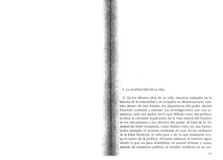 · 1. LA POLITIZACION DE LA VIDA
'.· 1.1. En los (1ltimos afios de su vicla, mientras trabajaba en la
,historia de la sexualiclacl y se ocupaba en desenmascarar, tam-
~;/bien dentro de este ambito, los clispositivos del poder, Michel
,/iF6ucault comenz6 a orientar sus investigaciones con una in-
+sistencia cacla vez mayor en lo que definia como bio-polftica,
:Yes decir la creciente implicaci6n de la vida natural del hombre
). en los mecanismos y los calculos del poder. Al final de la Vo-
·. zuntad de Sabe1- recapitula, como hemos vista, en una formu-
.laci6n ejemplar el proceso mediante el cual, en los umbrales
·, de la Edad Moderna, la vida pasa a ser lo que realmente ocu-
{pa el centro de la polltica: "Durante milenios, el hombre sigu6
:i siendo lo que era para Arist6teles: un animal viviente y capaz,
: ademas de existencia polltica; el hombre moderno es un ani-
151
 